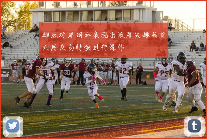雄鹿对库明加表现出浓厚兴趣或将利用交易特例进行操作
