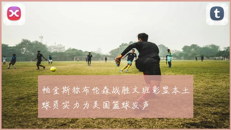 帕金斯称布伦森战胜文班彰显本土球员实力为美国篮球发声