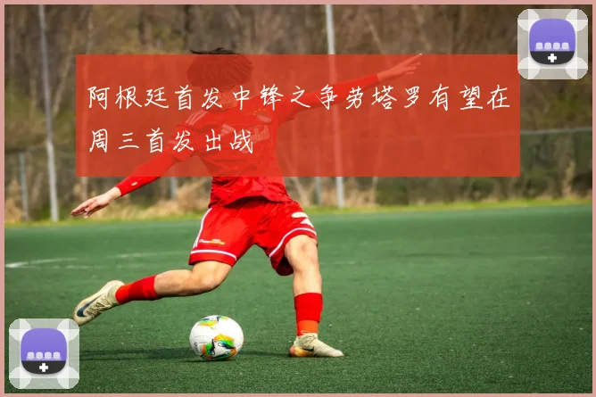 阿根廷首发中锋之争劳塔罗有望在周三首发出战