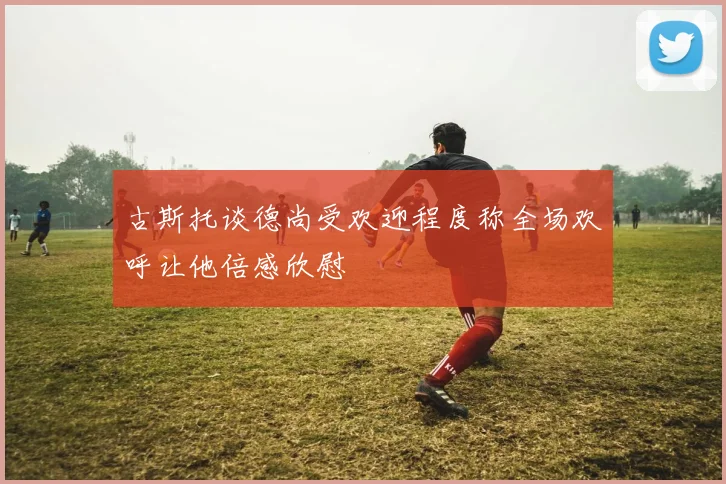 古斯托谈德尚受欢迎程度称全场欢呼让他倍感欣慰