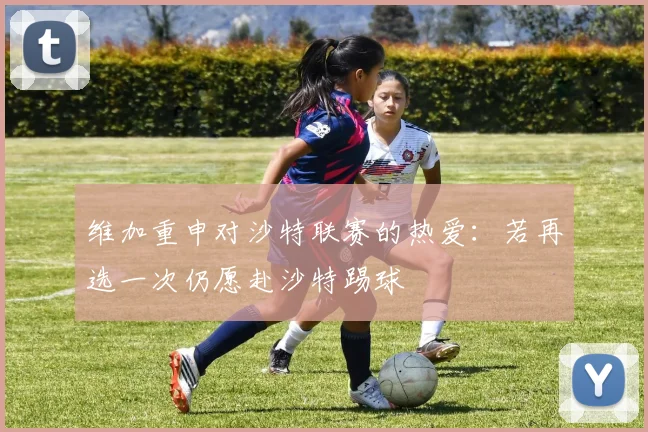 维加重申对沙特联赛的热爱：若再选一次仍愿赴沙特踢球