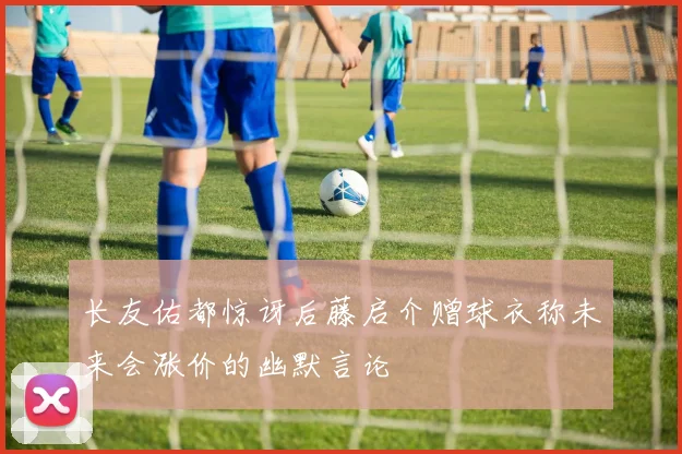 长友佑都惊讶后藤启介赠球衣称未来会涨价的幽默言论