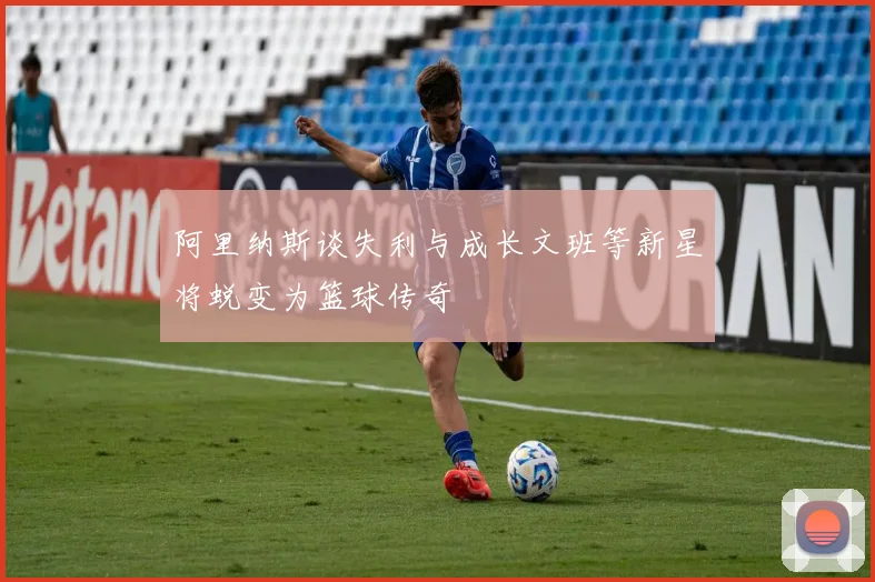 阿里纳斯谈失利与成长文班等新星将蜕变为篮球传奇