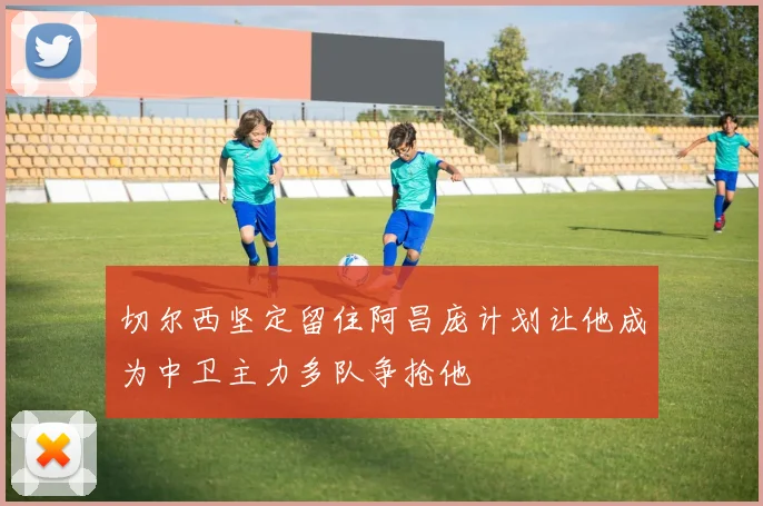 切尔西坚定留住阿昌庞计划让他成为中卫主力多队争抢他