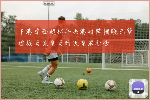 下赛季西超杯半决赛对阵揭晓巴萨迎战马竞皇马对决皇家社会
