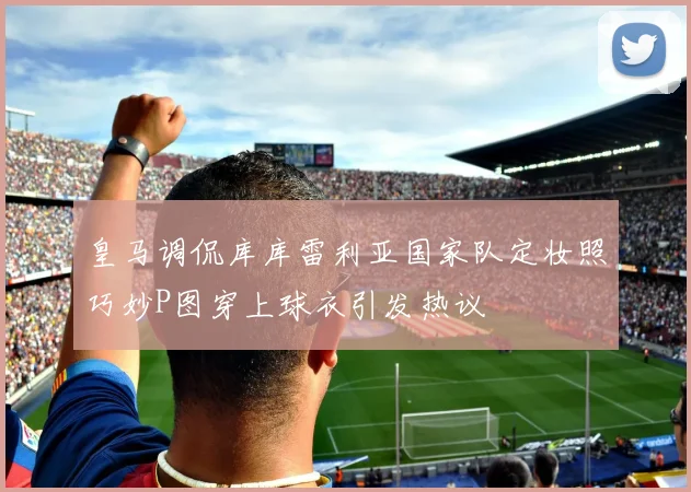 皇马调侃库库雷利亚国家队定妆照巧妙P图穿上球衣引发热议